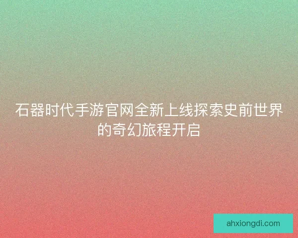 石器时代手游官网全新上线探索史前世界的奇幻旅程开启