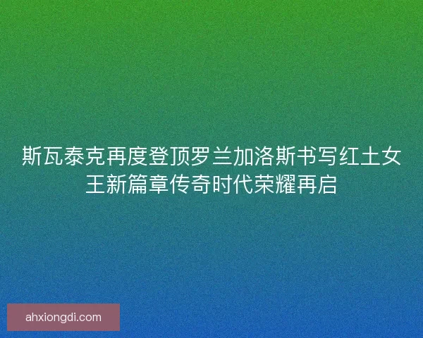 斯瓦泰克再度登顶罗兰加洛斯书写红土女王新篇章传奇时代荣耀再启