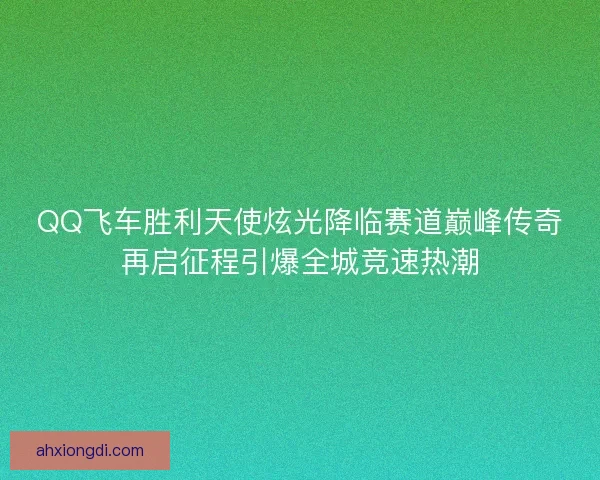 QQ飞车胜利天使炫光降临赛道巅峰传奇再启征程引爆全城竞速热潮