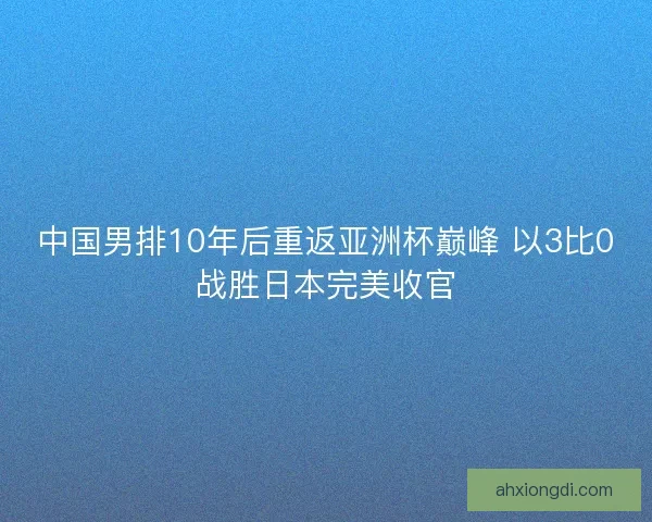 中国男排10年后重返亚洲杯巅峰 以3比0战胜日本完美收官